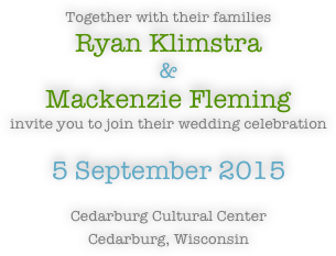 
Together with their families 
Ryan Klimstra
&
Mackenzie Fleming
invite you to join their wedding celebration

5 September 2015

Cedarburg Cultural Center
Cedarburg, Wisconsin 